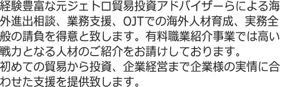 経験豊富な元ジェトロ貿易投資アドバイザーらによる海外進出相談、業務支援、OJTでの海外人材育成、実務全般の請負を得意と致します。有料職業紹介事業では高い戦力となる人材のご紹介をお請けしております。初めての貿易から投資、企業経営まで企業様の実情に合わせた支援を提供致します。